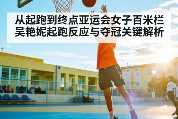 从起跑到终点亚运会女子百米栏吴艳妮起跑反应与夺冠关键解析（c7c7，app）